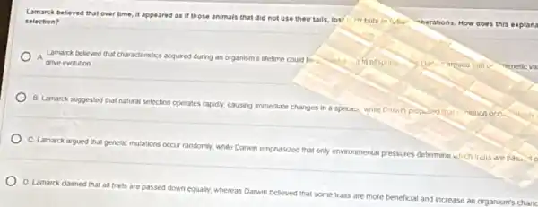 Lamarck believed that over time, it appeared as If those animals that did not use their
tails, lost their tails in future "nerations. How
w does this explans
selection?
A
drive evolution.	to offspring Darin argued inat or nenetic va
Lamarck believed that characteristics acquired during an organism's lifetime could be
B. Lamarck suggested that natural selection operates rapidly.causing Immediate changes in a species, while Darwin propused that
C. Lamarck argued that genetic mutations occur randomly while Danwin emphasized that only environmental pressures determine which trails are pass. To
D. Lamarck claimed that all traits are passed down equally, whereas Darwin believed that some traits are
more beneficial and
increase an organism's chanc