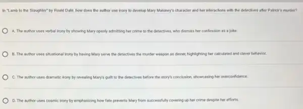 In "Lamb to the Slaughter" by Roald Dahl how does the author use irony to develop Mary Maloney's character and her interactions with the delectives after Patick's murder?
A. The author uses verbal irony by showing Mary openly admitting her crime to the detectives.who dismiss her confession as a joke.
B. The author uses situational irony by having Mary serve the detectives the murder weapon as dinner, highlighting her calculated and clever behavior.
C. The author uses dramatic irony by revealing Mary's guilt to the detectives before the story's conclusion, showcasing her overconfidence
D. The author uses cosmic irony by emphasizing how fate prevents Mary from successfully covering up her crime despite her efforts.