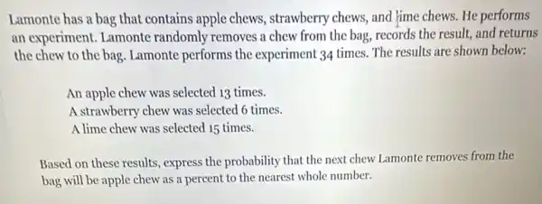 Lamonte has a bag that contains apple chews.strawberry chews, and Jime chews. He performs
an experiment. Lamonte randomly removes a chew from the bag, records the result, and returns
the chew to the bag. Lamonte performs the experiment 34 times. The results are shown below:
An apple chew was selected 13 times.
A strawberry chew was selected 6 times.
A lime chew was selected 15 times.
Based on these results , express the probability that the next chew Lamonte removes from the
bag will be apple chew as a percent to the nearest whole number.