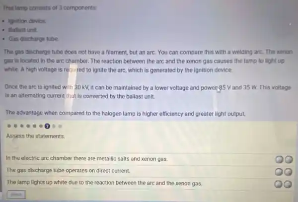 This lamp consists of 3 components:
- Ignition device.
- Ballast unit
- Gas discharge tube
The gas discharge tube does not have a filament, but an arc.You can compare this with a welding arc.The xenon
gas is located in the arc chamber. The reaction between the arc and the xenon gas causes the lamp to light up
white. A high voltage is required to ignite the arc, which is generated by the ignition device.
Once the arc is ignited with 30 kV,it can be maintained by a lower voltage and powers.55 V and 35 W. This voltage
Is an alternating current that is converted by the ballast unit.
The advantage when compared to the halogen lamp is higher efficiency and greater light output.
Assess the statements.
In the electric arc chamber there are metallic salts and xenon gas.
QQ
The gas discharge tube operates on direct current.
The lamp lights up white due to the reaction between the arc and the xenon gas.