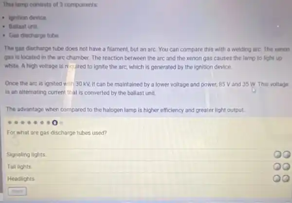 This lamp consists of 3 components:
- Ignition device
- Ballast unit.
- Gas discharge tube
The gas discharge tube does not have a filament but an arc. You can compare this with a welding arc. The xenon
gas is located in the arc chamber. The reaction between the arc and the xenon gas causes the lamp to light up
white. A high voltage is required to ignite the arc, which is generated by the ignition device.
Once the arc is ignited with 30 kV.it can be maintained by a lower voltage and power, 85 V and 35 W. This voltage
is an alternating current that is converted by the ballast unit.
The advantage when compared to the halogen lamp is higher efficiency and greater light output.
For what are gas discharge tubes used?
Signaling lights.
Tail lights.
Headlights.
QQ