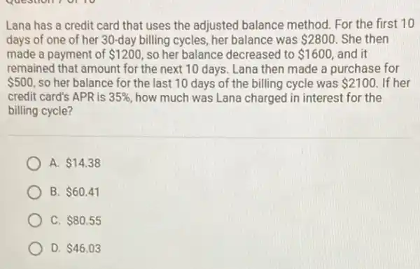 Lana has a credit card that uses the adjusted balance method For the first 10
days of one of her 30-day billing cycles, her balance was 2800 . She then
made a payment of 1200 so her balance decreased to 1600, and it
remained that amount for the next 10 days Lana then made a purchase for
 500 so her balance for the last 10 days of the billing cycle was 2100 If her
credit card's APR is 35%  how much was Lana charged in interest for the
billing cycle?
A. 14.38
B. 60.41
C. 80.55
D. 46.03