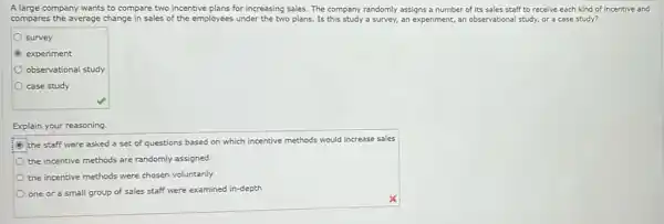 A large company wants to compare two incentive plans for increasing sales.The company randomly assigns a number of its sales staff to receive each kind of incentive and
compares the average change in sales of the employees under the two plans. Is this study a survey, an experiment, an observational study, or a case study?
survey
experiment
observational study
case study
Explain your reasoning.
the staff were asked a set of questions based on which incentive methods would increase sales
the incentive methods are randomly assigned
the incentive methods were chosen voluntarily
one or a small group of sales staff were examined in-depth