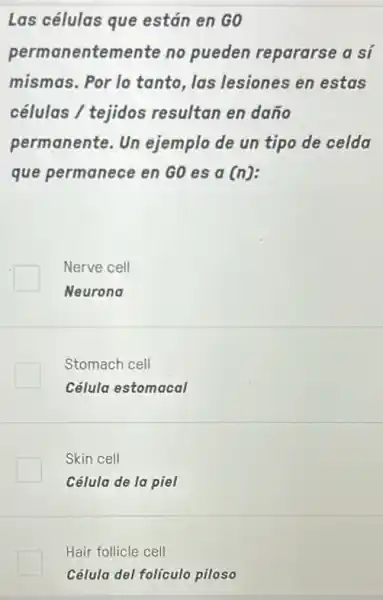 Las células que están en G0
permanentemente no pueden repararse a sí
mismas. Por lo tanto, las lesiones en estas
células / tejidos resultan en daño
permanente.Un ejemplo de un tipo de celda
que permanece en GO es a (n)
Nerve cell
Neurona
Stomach cell
Célula estomacal
Skin cell
Célula de la piel
Hair follicle cell
Célula del folículo piloso