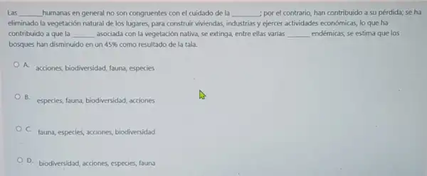 Las __ humanas en general no son congruentes con el cuidado de la __ ; por el contrario, han contribuido a su pérdida,se ha
eliminado la vegetación natural de los lugares, para construir viviendas, industrias y ejercer actividades económicas, lo que ha
contribuido a que la __ asociada con la vegetación nativa, se extinga, entre ellas varias __ endémicas; se estima que los
bosques han disminuido en un 45%  como resultado de la tala.
A.
acciones, biodiversidad, fauna especies
B. especies, fauna, biodiversidad acciones
C. fauna, especies, acciones biodiversidad
D. biodiversidad, acciones especies, fauna