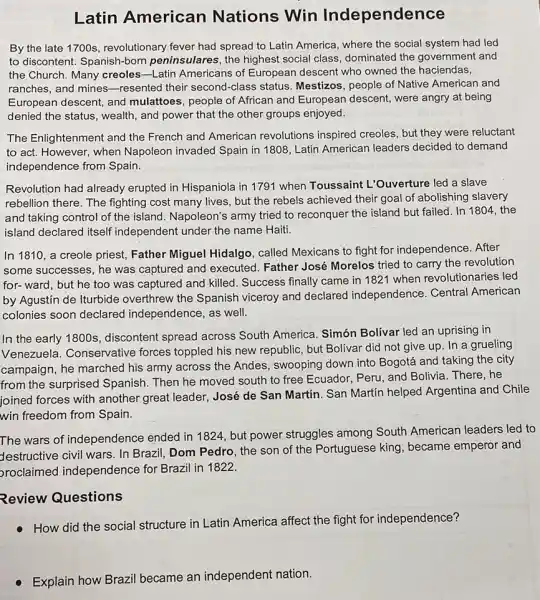 Latin American Nations Win Independence
By the late 1700s revolutionary fever had spread to Latin America,where the social system had led
to discontent. Spanish-born peninsulares, the highest social class, dominated the government and
the Church. Many creoles -Latin Americans of European descent who owned the haciendas,
ranches, and mines -resented their second-class status. Mestizos, people of Native American and
European descent, and mulattoes, people of African and European descent, were angry at being
denied the status, wealth , and power that the other groups enjoyed.
The Enlightenment and the French and American revolutions inspired creoles,but they were reluctant
to act. However, when Napoleon invaded Spain in 1808, Latin American leaders decided to demand
independence from Spain.
Revolution had already erupted in Hispaniola in 1791 when Toussaint L'Ouverture led a slave
rebellion there. The fighting cost many lives,but the rebels achieved their goal of abolishing slavery
and taking control of the island. Napoleon's army tried to reconquer the island but failed. In 1804, the
island declared itself independent under the name Haiti.
In 1810, a creole priest, Father Miguel Hidalgo, called Mexicans to fight for independence After
some successes, he was captured and executed Father José Morelos tried to carry the revolution
for-ward, but he too was captured and killed. Success finally came in 1821 when revolutionaries led
by Agustin de Iturbide overthrew the Spanish viceroy and declared independence. Central American
colonies soon declared independence, as well.
In the early 1800s , discontent spread across South America. Simón Bolívar led an uprising in
Venezuela. Conservative forces toppled his new republic, but Bolivar did not give up. In a grueling
campaign, he marched his army across the Andes, swooping down into Bogotá and taking the city
from the surprised Spanish. Then he moved south to free Ecuador,Peru, and Bolivia. There he
joined forces with another great leader, José de San Martín. San Martin helped Argentina and Chile
win freedom from Spain.
The wars of independence ended in 1824, but power struggles among South American leaders led to
Jestructive civil wars. In Brazil, Dom Pedro, the son of the Portuguese king, became emperor and
proclaimed independence for Brazil in 1822.
Review Questions
How did the social structure in Latin America affect the fight for independence?
Explain how Brazil became an independent nation.