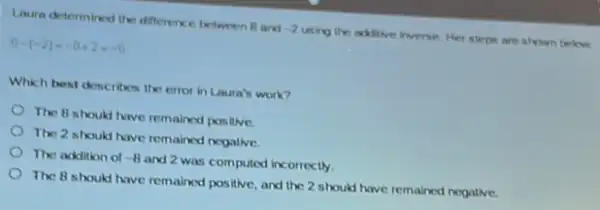 Laura determined the difference between B and -2 using the adilive inverse Her steps are shown below.
8-(-2)- 8+2- 0
Which best describes the error in Laura's work?
The B should have remained posilive.
The 2 should have remained negalive.
The addition of -8 and 2 was computed incorrectly.
The 8 should have remained positive, and the 2 should have remained negative.