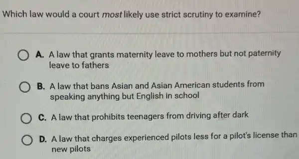 Which law would a court most likely use strict scrutiny to examine?
A. A law that grants maternity leave to mothers but not paternity
leave to fathers
B. A law that bans Asian and Asian American students from
speaking anything but English in school
C. A law that prohibits teenagers from driving after dark
D. A law that charges experienced pilots less for a pilot's license than
new pilots