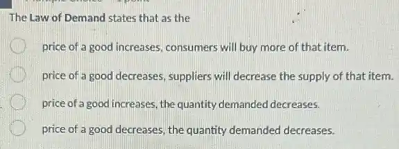 The Law of Demand states that as the
price of a good increases, consumers will buy more of that item.
price of a good decreases, suppliers will decrease the supply of that item.
price of a good increases the quantity demanded decreases.
price of a good decreases, the quantity demanded decreases.