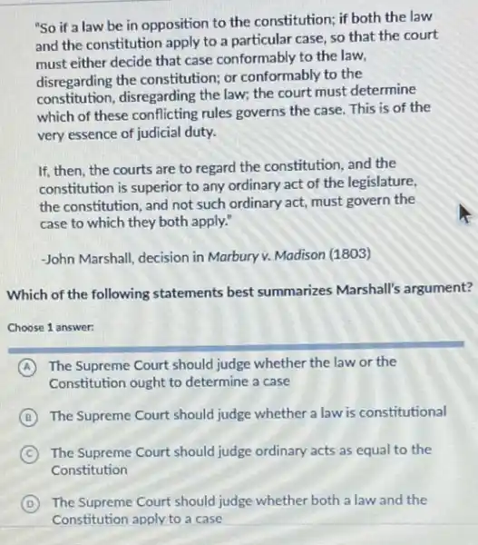 "So if a law be in opposition to the constitution; if both the law
and the constitution apply to a particular case so that the court
must either decide that case conformably to the law,
disregarding the constitution;or conformably to the
constitution, disregarding the law; the court must determine
which of these conflicting rules governs the case This is of the
very essence of judicial duty.
If, then, the courts are to regard the constitution, and the
constitution is superior to any ordinary act of the legislature,
the constitution, and not such ordinary act, must govern the
case to which they both apply."
-John Marshall, decision in Marbury v. Madison (1803)
Which of the following statements best summarizes Marshall's argument?
Choose 1 answer:
A The Supreme Court should judge whether the law or the
Constitution ought to determine a case
B The Supreme Court should judge whether a law is constitutional
C The Supreme Court should judge ordinary acts as equal to the
Constitution
D The Supreme Court should judge whether both a law and the
Constitution apply to a case