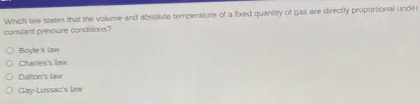 Which law states that the volume and absolute temperature of a fixed quantity of gas are directly proportional under
constant pressure conditions?
Boyle's law
Charles's law
Dalton's law
Gay-Lussac's law