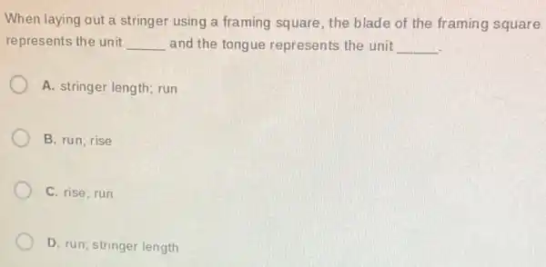 When laying out a stringer using a framing square, the blade of the framing square
represents the unit __ and the tongue represents the unit __
A. stringer length; run
B. run; rise
C. rise; run
D. run; stringer length