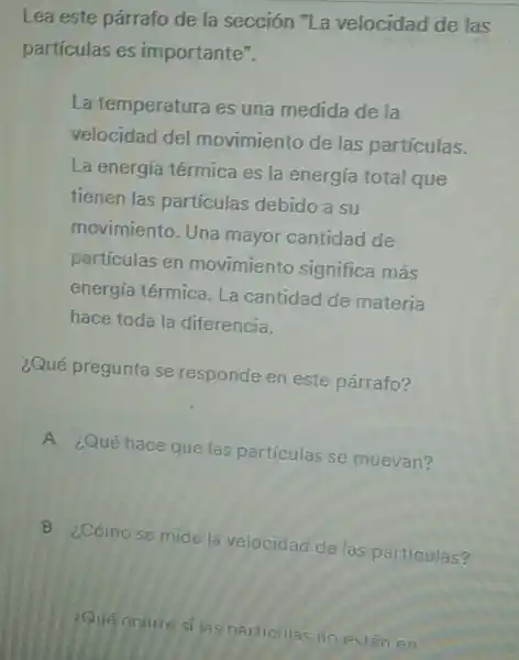 Lea este párrafo de la sección "La velocidad de las
partículas es importante".
La temperatura es una medida de la
velocidad del movimiento de las partículas.
La energía térmica es la energía total que
tienen las partículas debido a su
movimiento. Una mayor cantidad de
partículas en movimiento significa más
energía térmica. La cantidad de materia
hace toda la diferencia.
¿Qué pregunta se responde en este párrafo?
A
¿Qué hace que las particulas se muevan?
B
¿Cómo se mide la velocidad de las particulas?
Que octure silas particilas no estân en