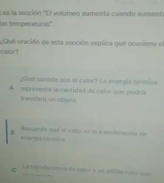 Lea la sección "El volumen aumenta cuando aument
las temperaturas".
¿Qué oración de esta sección explica qué ocasiona el
calor?
Qué sucede con el calor? La energía térmica
A
representa la cantidad de calor que podría
transferir un objeto.
B
Recuerde que el calor es la transferencia de
energía térmica.
La transferencia de calor a un sólido hará que