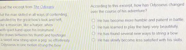 lead the excerpt from The Odyssey
But the man skilled in all ways of contending
satisfied by the great bow's look and heft.
ike a musician, like a harper, when
with quiet hand upon his instrument
he draws between his thumb and forefinger
a sweet new string upon a peg: so effortlessly
Odysseus in one motion strung the bow
According to this excerpt how has Odysseus changed
over the course of his adventure?
He has become more humble and patient in battle
He has learned to play the harp very beautifully
He has found several new ways to string a bow
He has slowly become less satisfied with his skills