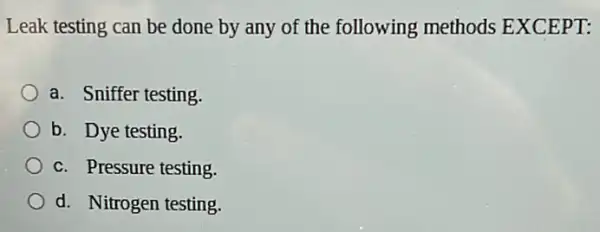 Leak testing can be done by any of the following methods EXCEPT:
a. Sniffer testing.
b. Dye testing.
c. Pressure testing
d. Nitrogen testing