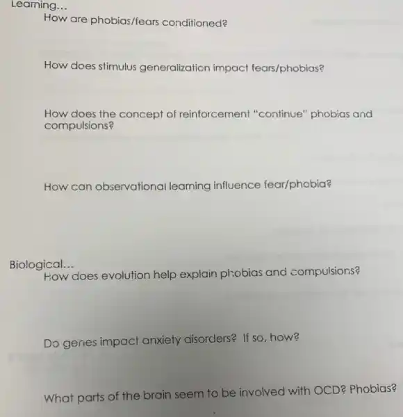 Learning __
How are phobias/fears conditioned?
How does stimulus generalization impact fears/phobios?
How does the concept of reinforcement "continue" phobias and
compulsions?
How can observational learning influence fear/phobia?
Biological. __
does evolution help explain phobias and compulsions?
Do genes impact anxiety disorders? If so how?
What parts of the brain seem to be involved with C
D? Phobias?