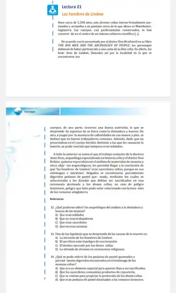 Lectura 21
Los hombres de Lindow
Hace cerca de 2,200 años, uno jovenes celtas fueron brutalmente ase-
sinados y arrojados a un pantano cerca de lo que ahora es Manchester,
Inglaterra. Sus cuerpos, casi perfectamente conservados, se han
converti-do en el centro de un intenso esfuerzo cientifico [... ].
De acuerdo con lo presentado por el doctor Don Brothwell en su libro
THE BOG MEN AND THE ARCHEOLOGY OF PEOPLE,los personajes
debieron de haber pertenecido a una casta de la élite celta. En efecto, los
hom- bres de Lindow llamados así por la localidad en la que se
encontraron sus
cuerpos,de una parte, tuvieron una buena nutrición, lo que se
desprende de aspectos de su físico como la dentadura y huesos. De
otra, a juzgar por la ausencia de callosidades en sus manos y pies, se
deduce que no fueron trabajadores comunes. Además, dado que no
presentaban en el cuerpo heridas distintas a las que les causaron la
muerte, se pudo concluir que tampoco eran soldados.
A todo lo anterior se suma el que el trabajo conjunto de la doctora
Anne Ross, arquedoga especializada enhistoria celtay el doctor Don
Robins, químico especialista enel análisis de materiales de momias y
otros obje- tos arqueológicos les permitió llegar a la conclusión de
que"los hombres de Lindow" eran sacerdotes celtas, porque en sus
estómagos e intestinos delgados se encontraron, parcialmente
digeridos pedazos de pastel que-mado, mediante los cuales se
seleccionaba a los druidas que debian ser sacrificados en una
ceremonia destinada a los dioses celtas, en caso de peligro
inminente, peligro que bien pudo estar relacionado con la inva-sión
de los romanos alnglaterra.
Referencia:
32. ¿Qué pudieron inferir los arqueólogos del análisis a la dentadura y
huesos de las momias?
A) Que eran soldados
B) Que no eran trabajadores
C) Que eran sacerdotes
D) Que noeran momias
33. Una de las hipótesis que se desprende de las causas de la muerte es:
A) La invasión de los hombres de Lindow.
B) Elsacrificioante el peligrode una invasión.
C) El destino marcado por los dioses celtas.
D) La ofrenda de jovenes en ceremonias religiosas.
34. ¿Qué se pudo inferir de los pedazos de pastel quemados y
parcial-mentedigeridos encontrados enel estómago de las
momias celtas?
A) Que era un alimento especial para quienes iban a sersacrificados.
B) Que los sacerdotes consumian productos de reposteria.
C) Que se comían para propiciar la protección de los dioses celtas.
D) Que eran pedazos de pastel destinados a los romanos invasores.