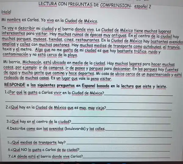 LECTURA CON PREGUNTAS DE CO MPRENSION- español 2
Holal
Mi nombre es Carlos.Yo vivo en la Ciudad de México.
Te yoy a describir mi ciudad y el barrio donde vivo. La Ciudad de México tiene muchos lugares
interesantes para visitar Hay muchas ruinas de épocas muy antiquas. En el centro de la ciudad hay
muchos pargues, museos tiendas, cines restaurantes. En la Ciudad de México hay bastantes avenidas
amplias y calles con muchos peatones. Hay muchos medios de transporte como autobuses el tranvia.
taxis y el metro.Algo gue no me gusta de mi ciudad es que hay bastante tráfico, ruido y
contaminación y no está cerca de la playa.
Mi barrio, Michoacán, está ubicado en medio de la ciudad. Hay muchos lugares para hacer muchas
cosas, por ejemplo: ir de compras, ir de paseo y pargues para descansar. En los parques hay fuentes
de agua y mucha gente gue camina y hace deportes. Mi casa se ubica cerca de un supermercado y está
rodeada de muchas casas Es un lugar que vale la pena visitar.
RESPONDE a las siguientes preguntas en Espanol basada en la lectura que oiste y leiste.
1. ¿Por le gusta Carlos	en la	__
__
2.¿Qué hay en la Ciudad de México que es muy, muy viejo? __
__
3.¿Qué hay en el centro de la ciudad? __
4.Describe como son las avenidas (boulevards) y las calles. __
__
5.¿Qué medios de transporte hay? __
6.¿Qué NO le gusta a Carlos de su ciudad? __
7.¿A dónde está el barrio donde vive Carlos? __