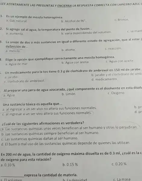 LEE ATE NTAMENTE LAS PREGUNTAS Y ENCIERRALA RESPUESTA CORRECTA CON I APICERO AZULC
1. Es un ejemplo de mezcla heterogénea.
c. Bronce.
a. Gas natural.
b. Alcohol de 96^circ 
2. Si agrego sal al agua, la temperatura del punto de fusión. __
a. aumenta.
b. varía dependiendo del volumen.
3. La unión de dos o más sustancias en igual o diferente estado de agregación, que al estar j
definición de __
a. mezcla.
b. átomo:
c. reacción.
4. Elige la opción que ejemplifique correctamente una mezcla homogénea.
c. Agua con aceite
a. Agua de mar
b. Agua con arena
. Un medicamento para la tos tiene 0.3 g de clorhidrato de ambroxol en 150 ml de jarabe.
a. jarabe.
b. jarabey el clorhidrato de amb
c. clorhidrato de ambroxol.
d. medicamento
Al preparar una jarra de agua azucarada, ¿qué componente es el disolvente en esta disol
a. Agua
b. Limón
c. Oxigeno
Una sustancia tóxica es aquella que __
a. al ingresar a un ser vivo no altera sus funciones normales.
c. al ingresar a un ser vivo altera sus funciones normales.
¿Cuál de las siguientes afirmaciones es verdadera?
a. Las sustancias químicas unas veces benefician al ser humano y otras lo perjudican.
b. Las sustancias químicas siempre benefician al ser humano.
c. Las sustancias químicas dañan al ser humano.
d. El buen o mal uso de las sustancias químicas depende de quienes las utilizan.
En 200 ml de agua, la cantidad de oxígeno máxima disuelta es de 0.3 ml ¿cuáles la c
de oxígeno para esta relación?
a. 0.10% 
b. 0.15% 
c. 0.20% 
__ _expresa la cantidad de materia.
a El volumen
densidad
c. La masa
c. se mant
b. pr
d. pr