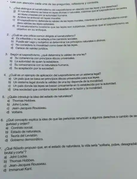 - Lee con atención cada una de las preguntas reflexiona y contesta.
1.¿Qué distingue al iusnaturalismo de iuspositivismo en relación con las leyes vlos derechos?
a) El iusnaturalismo se basa en leyes divinas o naturales mientras que el iuspositivismo se centra
en leyes creadas por la autoridad humana.
b) Ambos se enfocan en leyes morales.
c) El iuspositivismo defiende la validez de las leyes morales mientras que el iusnaturalismo consi-
dera válidas las leyes estatales.
d) El iusnaturalism o sostiene que las leyes son subjetivas mientras que el iuspositivismo es
objetivo en su enfoque.
2. ¿Cuál es una critica común dirigida al iusnaturalismo?
a) Es inflexible y no se adapta a los cambios sociales.
b) Puede ser vago y subjetivo al determinar los principios naturales o divinos.
c) No considera la moralidad como base de las leyes.
d) Carece de validez jurídica.
3. Según el iuspositivismo, ¿qué determina la validez de una ley?
a) Su coherencia con principios éticos universales.
b) La autoridad de quien la establece.
c) Su consonanci a con la naturaleza humana.
d) Su aceptación por la sociedad.
4. ¿Cuáles un ejemplo de aplicación del iuspositivismo en ur sistema legal?
a) Un país que se basa en principios éticos universales para sus leyes.
b) Un sistema legal donde la validez de una ley depende de la moralidad.
c) Un país donde las leyes se basan únicamente en lo establecido por la autoridad.
d) Una sociedad que combina leyes basadas en la razón y la moralidad.
5.¿Quién introdujo la idea del estado de naturaleza?
a) Thomas Hobbes.
b) John Locke.
c) Jean-Jacques Rousseau.
d) Voltaire.
hos a cambio de se
6. ¿Qué concepto explica la idea de que las personas renuncian a algunos d
derechos
guridad y orden?
a) Contrato social.
b) Estado de naturaleza.
c) Teoría del Leviatán.
d) Gobierno democrático.
i. ¿Qué filósofo propuso que, en el estado de naturaleza, la vida sería "solitaria,pobre, desagradab
brutal y corta"?
a) John Locke.
b) Thomas Hobbes.
c) Jean-Jacques Rousseau.
d) Immanuel Kant.