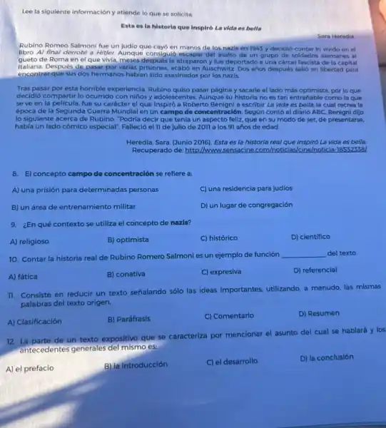 Lee la siguiente información y atiende lo que se solicita.
Esta es la historia que inspiró La vida es bella
Sara Heredia
Rubino Romeo Salmoni fue un judio que cayó en manos de los nazis en 1943 y decidió contar lo vivido en el
libro Al final derroté a Hitler. Aunque consiguió escapar del asalto de un grupo de soldados alemanes al
gueto de Roma en el que vivia, meses después le atraparon y fue deportado a una cárcel fascista de la capital
italiana. Después de pasar por varias prisiones, acabó en Auschwitz. Dos años después salió en libertad para
encontrar que sus dos hermanos habian sido asesinados por los nazis.
Tras pasar por esta horrible experiencia, Rubino quiso pasar página y sacarle el lado más optimista.por lo que
decidió compartir lo ocurrido con niños y adolesc entes. Aunque su historia no es tan entrañable como la que
se ve en la pelicula,fue su carácter el que inspiró a Roberto Benigni a escribir La vida es bella, la cual recrea la
época de la Segunda Guerra Mundial en un campo de concentración. Segin contó el diario ABC.Benigni dijo
lo siguiente acerca de Rubino: "Podria decir que tenía un aspecto feliz que en su modo de ser, de presentarse,
había un lado cómico especial". Falleció el 11 de julio de 2011 a los 91 años de edad.
Heredia, Sara. (Junio 2016)Esta es la historia real que inspiró La vida es bella.
Recuperado de: http://ww wsensacine.com/hoticias/cine/moticia-1855523381
8. El concepto campo de concentración se refiere a:
A) una prisión para determinadas personas
C) una residencia para judios
B) un área de entrenamiento militar
D) un lugar de congregación
9. ¿En qué contexto se utiliza el concepto de nazis?
A) religioso
B) optimista
C) histórico
D) cientifico
10. Contar la historia real de Rubino Romero Salmoni es un ejemplo de función __ del texto.
A) fática
B) conativa
C) expresiva
D) referencial
11. Consiste en reducir un texto señalando sólo las ideas importantes, utilizando a menudo, las mismas
palabras del texto origen.
A) Clasificación
B) Paráfrasis
C) Comentario
D) Resumen
12. La parte de un texto expositivo que se caracteriza por mencionar el asunto del cual se hablará y los
antecedentes generales del mismo es:
A) el prefacio
B) la introducción
C) el desarrollo
D) la conclusión
square