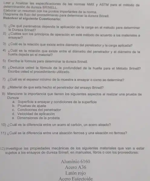 Leer y Analizar las especificaciones de las normas NMX y ASTM para el método de
determinación de dureza BRINELL
Elaborar un resumen con los puntos importantes de la norma.
Diagrama de flujo del procedimiento para determinar la dureza Brinell.
Resolver el siguiente Cuestionario:
1) ¿De qué parámetros depende la aplicación de la carga en el método para determinar
la Dureza Brinell?
2) ¿Cuáles son los principios de operación en esté método de acuerdo a los materiales a
ensayar?
3) ¿Cuáles la relación que existe entre diámetro del penetrador y la carga aplicada?
4) ¿Cuál es la relación que existe entre el diámetro del penetrador y el diámetro de la
huella dejada en el material?
5) Escriba la formula para determinar la dureza Brinell.
6) ¿Deduzca usted la fórmula de la profundidad de la huella para el Método Brinell?
Escriba usted el procedimiento utilizado.
7) ¿Cuáles el espesor mínimo de la muestra a ensayar o como se determina?
8) ¿Material de que esta hecho el penetrador del ensayo Brinell?
9) Mencione la importancia que tienen los siguientes aspectos al realizar una prueba de
Dureza
a. Superficie a ensayar condiciones de la superficie
b. Pruebas de ajuste
c. Condiciones del penetrador
d. Velocidad de aplicación
e. Dimensiones de la probeta
10) ¿Cuáles la diferencia entre un acero al carbón, un acero aleado?
11) ¿Cuál es la diferencia entre una aleación ferrosa y una aleación no ferrosa?
12) Investigue las propiedades mecánicas de los siguientes materiales que van a estar
sujetos a los ensayos de dureza Brinell, en manuales, libros o con los proveedores:
Aluminio 6160
Acero A36
Latón rojo
Acero Eutectoide