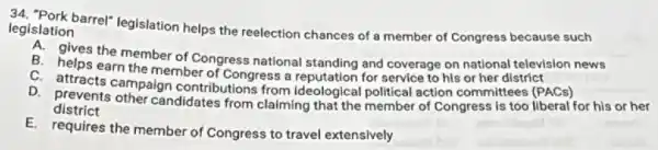 legislation legislation barrel" legislation helps the reelection chances of a member of Congress because such
A. gives the member of Congress national standing and coverage on national television news
B. helps earn the member of Congress a reputation for service to his or her district
C. attracts campaign contributions from ideological political action committees (PACs)
district
D. arevents other candidates from claiming that the member of Congress is too liberal for his or her
E. requires the member of Congress to travel extensively