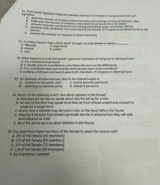 legislation legislation barrel" legislation helps the reelection chances of a member of Congress because such
B. helps the member of Congress gives the member of Congress national standing and coverage on of her district. national television news
C. attracts campaign contribution from ideological political action committees (PACs)
district
D. arevents other candidates from claiming that the member of Congress is too liberal for his or her
E. requires the member of Congress to travel extensively
35. A method used to "talk a bill to death" through non-stop debate is called a __
A. filibuster
D. pigeonhole
B.cloture
E. junket
C. veto
36. What happens to a bill that doesn't pass both chambers of Congress in identical form?
A. it is considered engrossed
B. it usually goes to a conference committee who iron out the differences
C. it is considered dead and must be reintroduced again to be considered
D. nothing, a bill does not have to pass both chambers of Congress in identical form
37. An example of a discretionary item in the federal budget is
A. interest on the public debt
C. Social security payments
B. spending on national parks
D. veteran's pensions
38. Which of the following is NOT true about debates in the House?
A. members do not hav e to speak about only the bill up for a vote
B. no one on the floor may speak more than an hour without unanimous consent to
speak for a longer time
C. at any time a member may demand a vote on the issue before the House
D. Majority & Minority floor leaders generally decide in advance how they will spilt
time debated on a bill
E. all of the above are true about debates in the House
39. You need how many members of the Senate to enact the cloture rule?
A. 3/5 of full Senate (60 members)
B. 1/2 of full Senate (50 members)
C. 3/4 of full Senate (75 members)
D. 1/4 of full Senate (25 members)
E. by unanimous consent