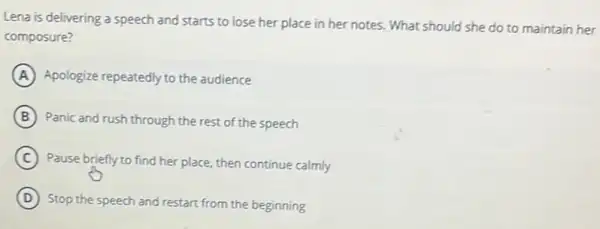 Lena is delivering a speech and starts to lose her place in her notes. What should she do to maintain her
composure?
A Apologize repeatedly to the audience
B Panic and rush through the rest of the speech
C
Pause briefly to find her place, then continue calmly
D
Stop the speech and restart from the beginning