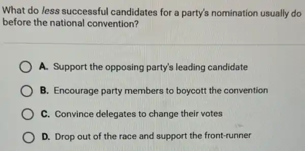 What do less successful candidates for a party's nomination usually do
before the national convention?
A. Support the opposing party's leading candidate
B. Encourage party members to boycott the convention
C. Convince delegates to change their votes
D. Drop out of the race and support the front-runner