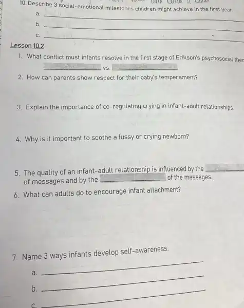 Lesson 10.2
10. Describe 3 social -emotional milestones children might achieve in the first year.
a.
__
b. __
C. __
1. What conflict must infants resolve in the first stage of Erikson's psychosocial thec
__ VS. __
2. How can parents show respect for their baby's temperament?
3. Explain the importance of co -regulating crying in infant-adult relationships.
4. Why is it important to soothe a fussy or crying newborn?
5. The quality of an infant-adult relationship is influenced by the
__
of messages and by the __ of the messages.
6. What can adults do to encourage infant attachment?
7. Name 3 ways infants develop self -awareness.
a.
__
b.
C.
__