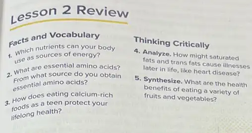 Lesson 2 Review
Facts and Vacan your
1. Which notirces of
Which sources of energy?
a. What are essential amino acids?
What what source do you obtain
essential amino acids?
3. How does teen calcium-rich
as a teen protect your
lifelong health?
Thinking Critically
4. Analyze. How might saturated
fats and trans fats cause illnesses
later in life, like heart disease?
5. Synthesize. What are the health
benefits of eating a variety of
fruits and vegetables?