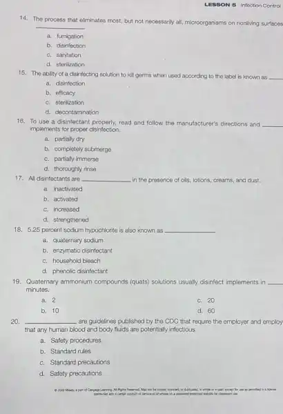 LESSON 5 Infection Control
14. The process that eliminates most, but not necessarily all, microorganisms on nonliving surfaces
__
a. fumigation
b. disinfection
c. sanitation
d. sterilization
15. The ability of a disinfecting solution to kill germs when used according to the label is known as __
a. disinfection
b. efficacy
c. sterilization
d. decontamination
16. To use a disinfectant properly, read and follow the manufacturer's directions and __
implements for proper disinfection.
a. partially dry
b. completely submerge
c. partially immerse
d. thoroughly rinse
17. All disinfectants are __ in the presence of oils, lotions, creams, and dust.
a. inactivated
b. activated
c. increased
d. strengthened
18. 5.25 percent sodium hypochlorite is also known as __
a. quaternary sodium
b. enzymatic disinfectant
c. household bleach
d. phenolic disinfectant
19. Quaternary ammonium compounds (quats) solutions usually disinfect implements in __
minutes.
a. 2
c. 20
b. 10
d. 60
20. __ are guidelines published by the CDC that require the employer and employ
that any human blood and body fluids are potentially infectious.
a. Safety procedures
b. Standard rules
c. Standard precautions
d. Safety precautions
2020 Milady, a part of Cengage Learning. Al Rights Reserved. May not be copied, scanned, or ouplicated, In whole or in-part.except for use as permitted in
distributed with a certain product or service or ctherwise on . password protected website for classroom use.