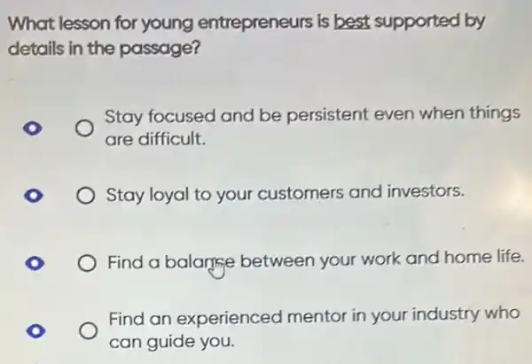 What lesson for young entrepreneurs is best supported by
details in the passage?
Stay focused and be persistent even when things
are difficult.
Stay loyal to your customers and investors.
Find a balanfine between your work and home life.
Find an experienced mentor in your industry who
can guide you.