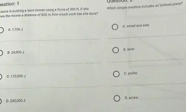 lestion: 1
ianna is pushing a lawn mower using a force of 300 N.If she
hes the mower a distance of 800 m.how much work has she done?
A. 1,100J
B. 24,000J
C. 110 .000 J
D. 240,0 ooJ
Question. 2
Which simple machine includes an inclined plane?
A. wheel and axle
B. lever
C. pulley
D. screw