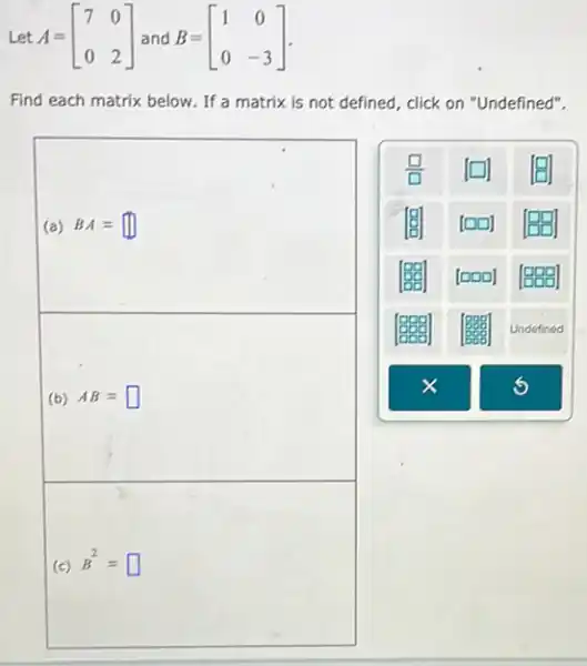 Let A=[} 7&0 0&2 ]
Find each matrix below .If a matrix is not defined, click on "Undefined".
(a) BA=square 
(b) AB=square 
(c) B^2=square