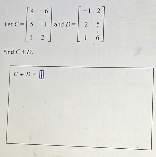 Let C=[} 4&-6 5&-1 1&2 ]
Find C+D
C+D=square