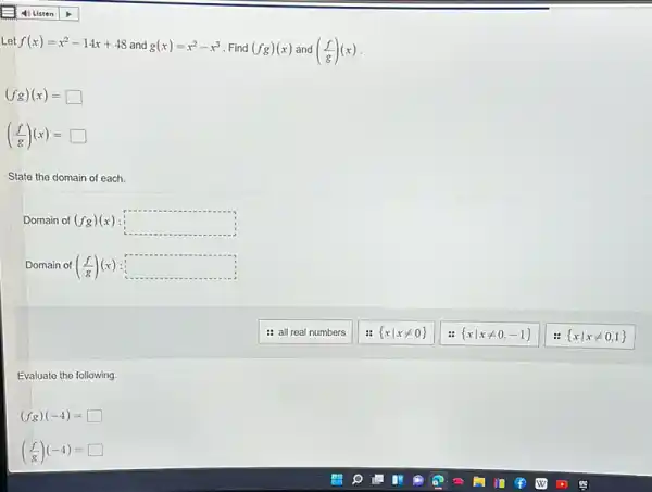 Let f(x)=x^2-14x+48 and g(x)=x^2-x^3 Find (fg)(x) and ((f)/(g))(x)
(fg)(x)=square 
((f)/(g))(x)=square 
State the domain of each.
Domain of (fg)(x) square 
Domain of ((f)/(g))(x) square 
: all real numbers
 xvert xneq 0 
:  xvert xneq 0,-1 
Evaluate the following.
(fg)(-4)= square 
((f)/(g))(-4)= square 
 xvert xneq 0,1