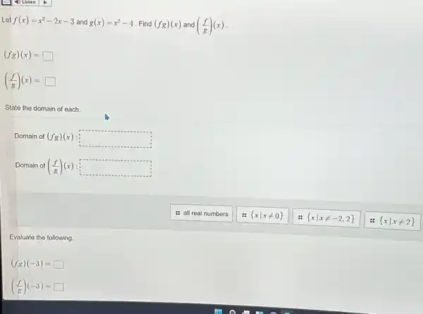 Let f(x)=x^2-2x-3 and g(x)=x^2-4 .Find (fg)(x) and ((f)/(g))(x)
(fg)(x)=square 
((f)/(g))(x)=square 
State the domain of each.
Domain of (fg)(x) square 
Domain of ((f)/(g))(x) square 
Evaluate the following.
(fg)(-3)=square 
((f)/(g))(-3)= square 
: all real numbers
 xvert xneq 0 
 xvert xneq -2,2 
 xvert xneq 2