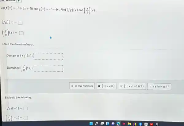 Let f(x)=x^2+9x+20 and g(x)=x^3-4x Find (fg)(x) and ((f)/(g))(x)
(fg)(x)=square 
((f)/(g))(x)=square 
State the domain of each.
Domain of (fg)(x) square 
Domain of ((f)/(g))(x) square 
: all real numbers
 xvert xneq 0 
 xvert xneq -2,0,2 
 xvert xneq 0,2 
Evaluate the following.
(fg)(-1)=square 
((f)/(g))(-1)=square