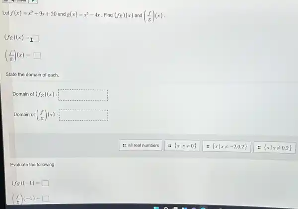 Let f(x)=x^2+9x+20 and g(x)=x^3-4x Find (fg)(x) and ((f)/(g))(x)
(fg)(x)=square 
((f)/(g))(x)=square 
State the domain of each.
Domain of (fg)(x) square 
Domain of ((f)/(g))(x) = square 
: all real numbers
 xvert xneq 0 
 xvert xneq -2,0,2 
Evaluate the following.
(fg)(-1)=square 
((f)/(g))(-1)= square 
 xvert xneq 0,2