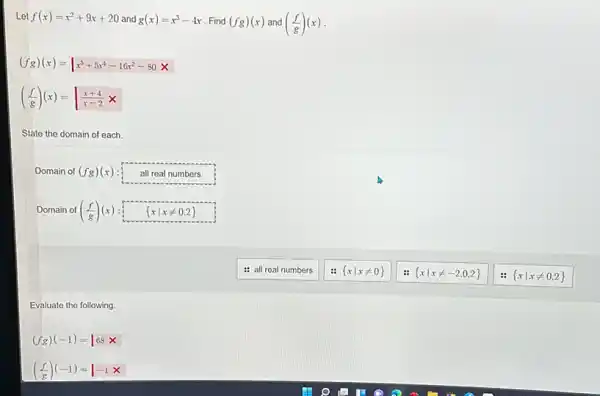 Let f(x)=x^2+9x+20 and g(x)=x^3-4x Find (fg)(x) and ((f)/(g))(x)
(fg)(x)=vert x^5+5x^4-16x^2-80x
((f)/(g))(x)=vert (x+4)/(x-2)x
State the domain of each.
Domain of (fg)(x) all real numbers
Domain of ((f)/(g))(x)  xvert xneq 0,2 
: all real numbers
 xvert xneq 0 
 xvert xneq -2,0,2 
 xvert xneq 0,2 
Evaluate the following.
(fg)(-1)=66x
((f)/(g))(-1)=vert -1x