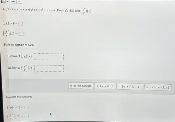 Let f(x)=x^3-x and g(x)=x^2+2x-8 Find (fg)(x) and ((f)/(g))(x)
(fg)(x)=square 
((f)/(g))(x)= square 
State the domain of each.
Domain of (fg)(x) square 
Domain of ((f)/(g))(x) square 
Evaluate the following.
(fg)(-2)=square 
((f)/(g))(-2)= square 
: all real numbers
 xvert xneq 0 
 xvert xneq 2,-4 
 xvert xneq -2,4