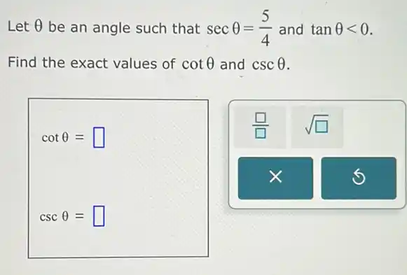 Let Theta  be an angle such that secTheta =(5)/(4) and tanTheta lt 0
Find the exact values of cotTheta  and cscTheta 
cotTheta =square 
cscTheta =square