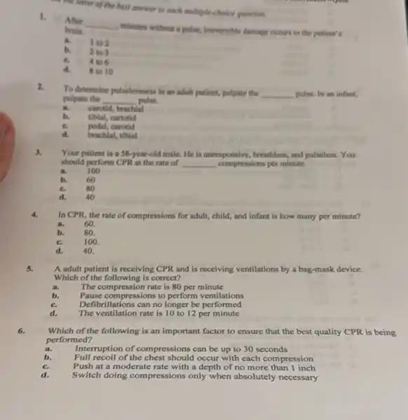 the letter of the best answer to each matriple-choice question.
I.
After
__
minutes without a pulse,ineversible damage occurs to the patient's brain.
a I to 2
b. 2 to 3
c. 4 to 6
d. 8 to 10
2.
To determine pulselessness in an a adult patient, palpate the __ pulse. In an infant,
palpate the __ pulse.
a. carotid, brachial
b. tibial, cartotid
pedal, carotid
brachial, tibial
3.
Your patient is a 58-year-old male. He is unresponsive, breathless, and pulseless. You
should perform CPR at the rate of __ compressions per minute.
100
b.	60
c.	80
d. 40
4.
In CPR, the rate of compressions for adult,child, and infant is how many per minute?
a.	60.
80.
c.	100.
d.	40.
5.
A adult patient is receiving CPR and is receiving ventilations by a bag-mask device.
Which of the following is correct?
a.	The compression rate is 80 per minute
b. Pause compressions to perform ventilations
Defit prillations can no longer be performed
d.
The ventilation rate is 10 to 12 per minute
6.
Which of the following is an important factor to ensure that the best quality CPR is being
performed?
a.	Interruption of compressions can be up to 30 seconds
b. Full recoil of the chest should occur with each compression
Push at a moderate rate with a depth of no more than 1 inch
Switch doing compressions only when absolutely necessary