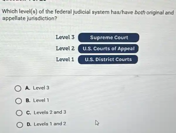 Which level(s) of the federal judicial system has/have both original and appellate jurisdiction?
Level 3
Supreme Court
Level 2
U.S. Courts of Appeal
Level 1
U.S. District Courts
A. Level 3
B. Level 1
C. Levels 2 and 3
D. Levels 1 and 2