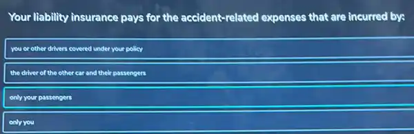 Your liability
ity insurance pays for the accident-related expenses that are incurred by:
you or other drivers covered under your policy
the driver of the other car and their
passengers
only your passengers
only you