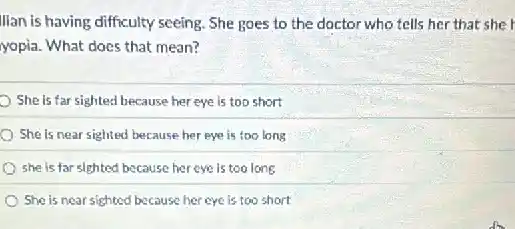 lian is having difficulty seeing She goes to the doctor who tells her that she
yopia. What does that mean?
She is far sighted because her eye is too short
She is near sighted because her eye is too long
she is far sighted because her eye is too long
She is near sighted because her eye is too short