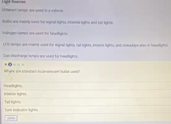 Light Sources
Different lamps are used in a vehicle.
Bulbs are mainly used for signal lights, internal lights and tail lights.
Halogen lamps are used for headlights.
LED lamps are mainly used for signal lights.tail lights, interior lights,and nowadays also in headlights.
Gas discharge lamps are used for headlights.
Where are standard incandescent bulbs used?
Headlights.
Interior lights.
Tail lights.
Turn indicator lights.